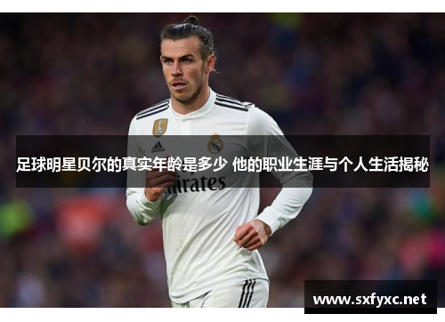 足球明星贝尔的真实年龄是多少 他的职业生涯与个人生活揭秘