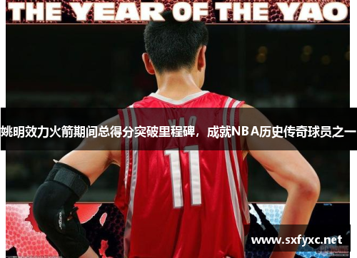 姚明效力火箭期间总得分突破里程碑，成就NBA历史传奇球员之一