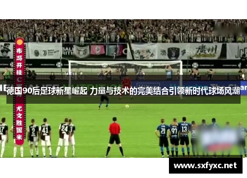 德国90后足球新星崛起 力量与技术的完美结合引领新时代球场风潮