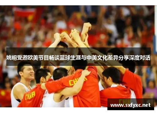 姚明受邀欧美节目畅谈篮球生涯与中美文化差异分享深度对话
