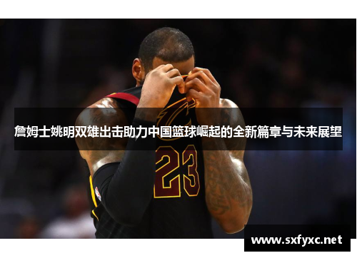 詹姆士姚明双雄出击助力中国篮球崛起的全新篇章与未来展望